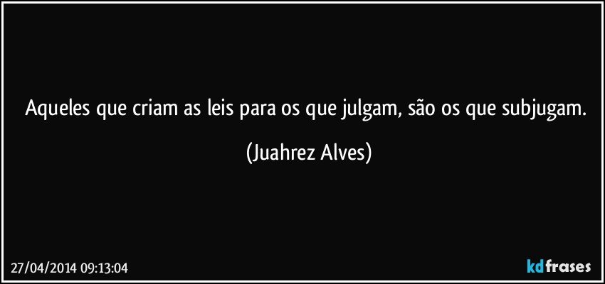 Aqueles que criam as leis para os que julgam, são os que subjugam. (Juahrez Alves)