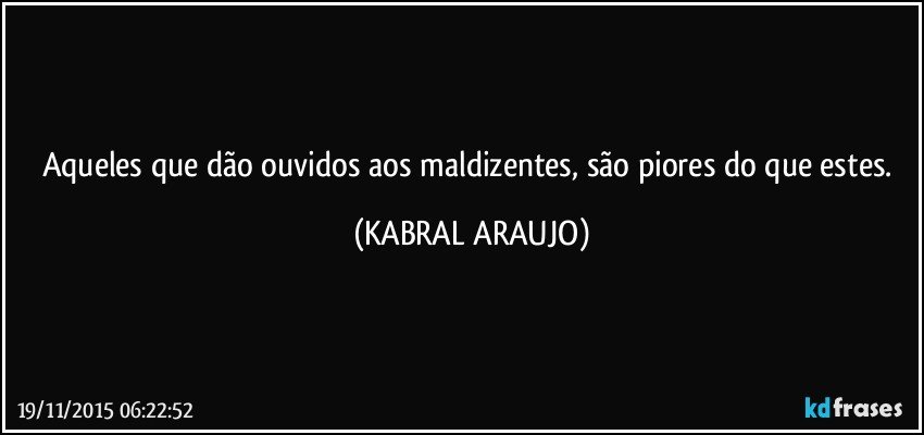 Aqueles que dão ouvidos aos maldizentes, são piores do que estes. (KABRAL ARAUJO)