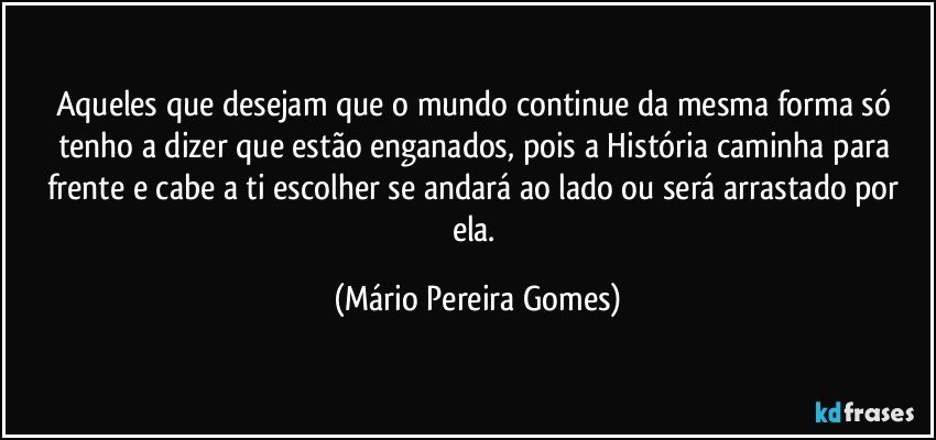 Aqueles que desejam que o mundo continue da mesma forma só tenho a dizer que estão enganados, pois a História caminha para frente e cabe a ti escolher se andará ao lado ou será arrastado por ela. (Mário Pereira Gomes)