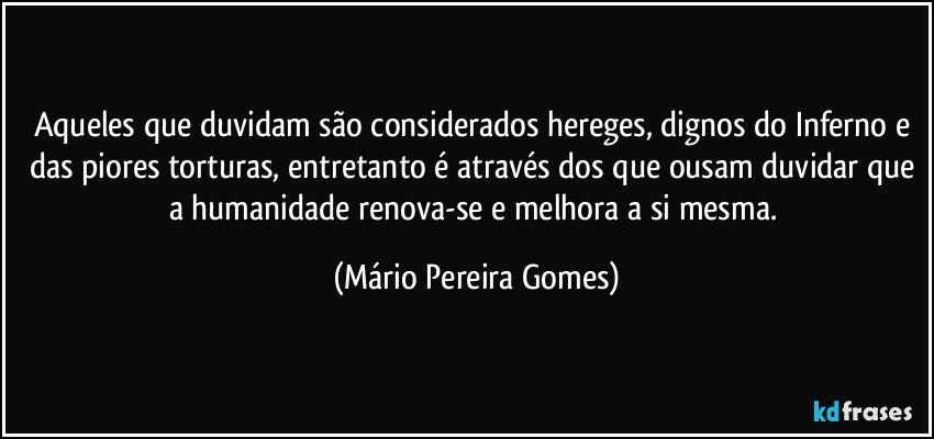 Aqueles que duvidam são considerados hereges, dignos do Inferno e das piores torturas, entretanto é através dos que ousam duvidar que a humanidade renova-se e melhora a si mesma. (Mário Pereira Gomes)