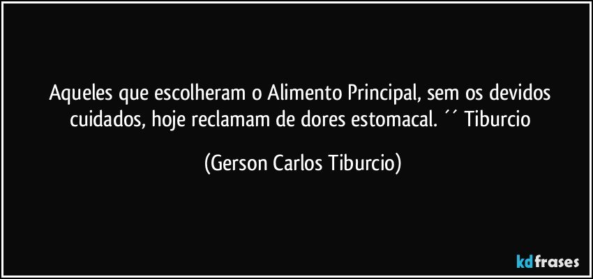 Aqueles que escolheram o Alimento Principal, sem os devidos cuidados, hoje reclamam de dores estomacal. ´´ Tiburcio (Gerson Carlos Tiburcio)