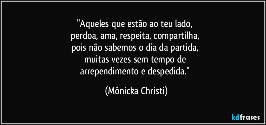 "Aqueles que estão ao teu lado, 
perdoa, ama, respeita, compartilha, 
pois não sabemos o dia da partida, 
muitas vezes sem tempo de 
arrependimento e despedida." (Mônicka Christi)