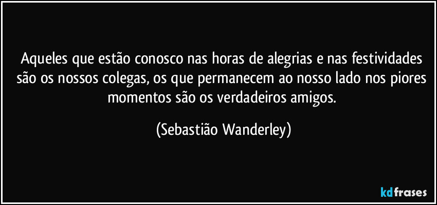 Aqueles que estão conosco nas horas de alegrias e nas festividades são os nossos colegas, os que permanecem ao nosso lado nos piores momentos são os verdadeiros amigos. (Sebastião Wanderley)