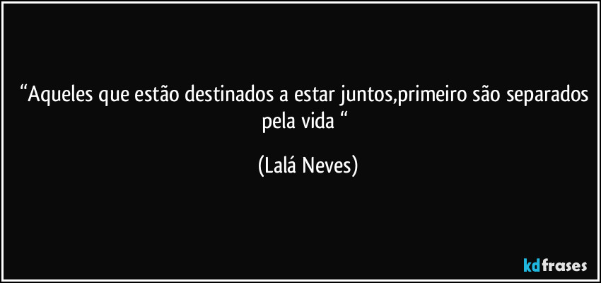 “Aqueles que estão destinados a estar juntos,primeiro são separados pela vida “ (Lalá Neves)