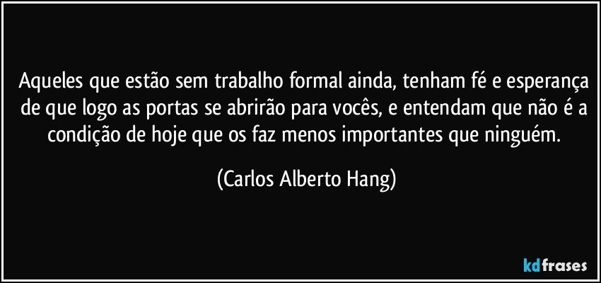 Aqueles que estão sem trabalho formal ainda, tenham fé e esperança de que logo as portas se abrirão para vocês, e entendam que não é a condição de hoje que os faz menos importantes que ninguém. (Carlos Alberto Hang)