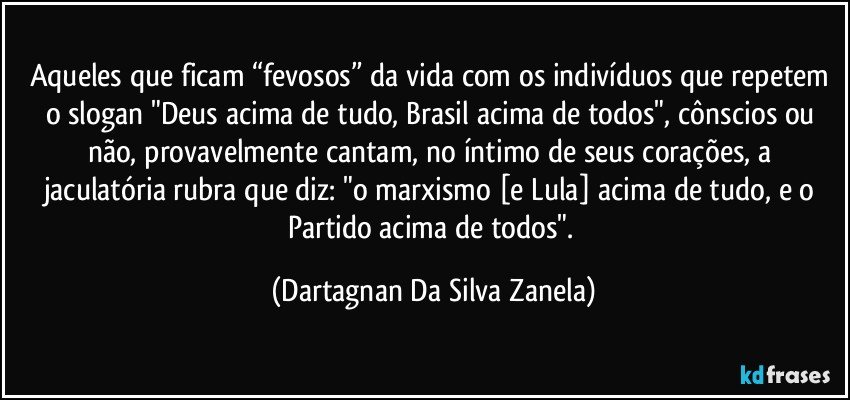 Aqueles que ficam “fevosos” da vida com os indivíduos que repetem o slogan "Deus acima de tudo, Brasil acima de todos", cônscios ou não, provavelmente cantam, no íntimo de seus corações, a jaculatória rubra que diz: "o marxismo [e Lula] acima de tudo, e o Partido acima de todos". (Dartagnan Da Silva Zanela)