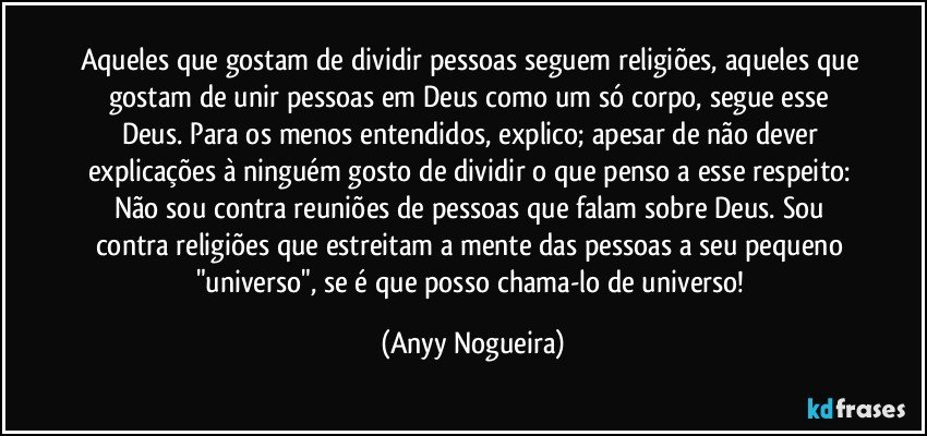 Aqueles que gostam de dividir pessoas seguem religiões, aqueles que gostam de unir pessoas em Deus como um só corpo, segue esse Deus. Para os menos entendidos, explico; apesar de não dever explicações à ninguém  gosto de dividir o que penso a esse respeito: Não sou contra reuniões de pessoas que falam sobre Deus. Sou contra religiões que estreitam a mente das pessoas a seu pequeno "universo", se é que posso chama-lo de universo! (Anyy Nogueira)