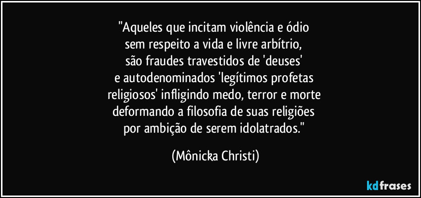 "Aqueles que incitam violência e ódio 
sem respeito a vida e livre arbítrio, 
são fraudes travestidos de 'deuses'  
e autodenominados 'legítimos profetas 
religiosos' infligindo medo, terror e morte 
deformando a filosofia de suas religiões 
por ambição de serem idolatrados." (Mônicka Christi)