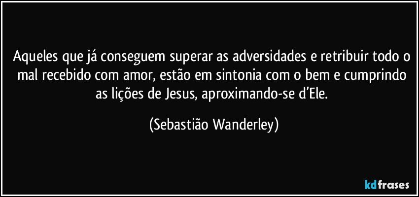 Aqueles que já conseguem superar as adversidades e retribuir todo o mal recebido com amor, estão em sintonia com o bem e cumprindo as lições de Jesus, aproximando-se d’Ele. (Sebastião Wanderley)