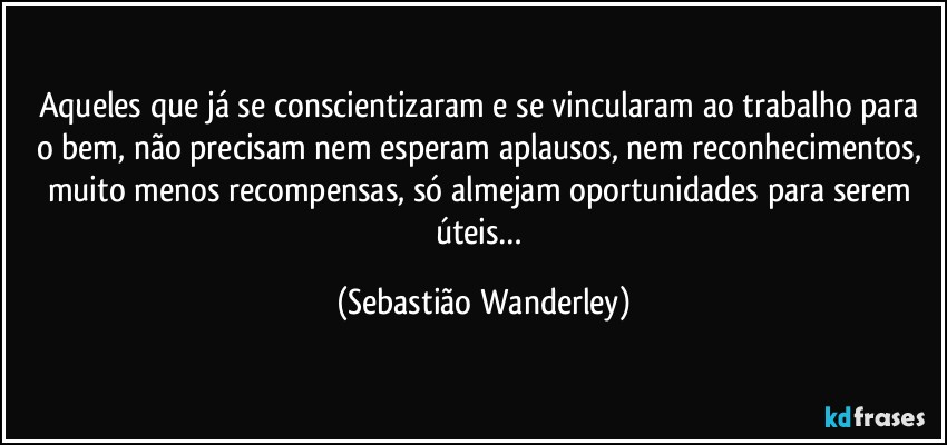 Aqueles que já se conscientizaram e se vincularam ao trabalho para o bem, não precisam nem esperam aplausos, nem reconhecimentos, muito menos recompensas, só almejam oportunidades para serem úteis… (Sebastião Wanderley)
