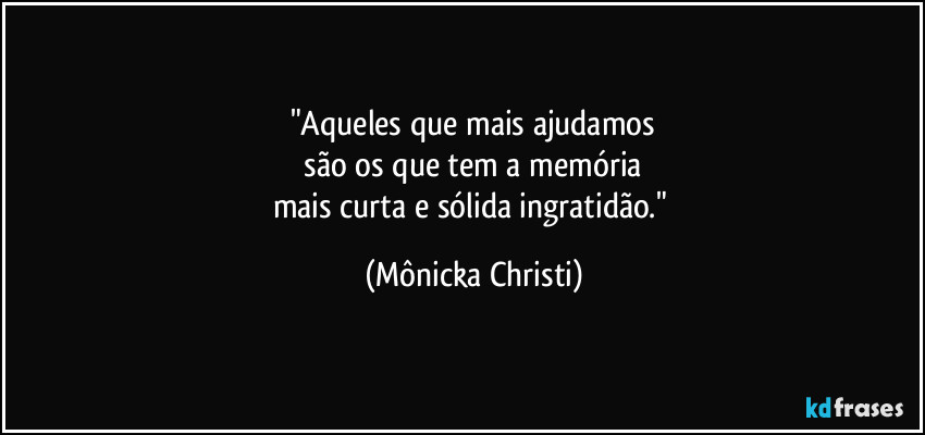 "Aqueles que mais ajudamos
são os que tem a memória
mais curta e sólida ingratidão." (Mônicka Christi)