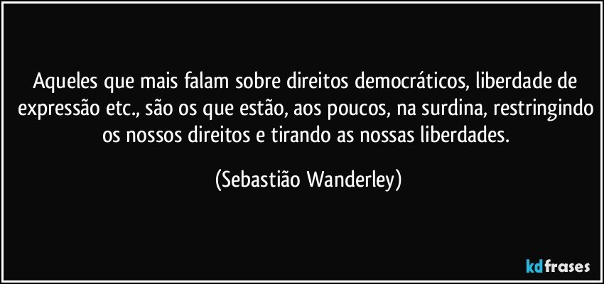 Aqueles que mais falam sobre direitos democráticos, liberdade de expressão etc., são os que estão, aos poucos, na surdina, restringindo os nossos direitos e tirando as nossas liberdades. (Sebastião Wanderley)