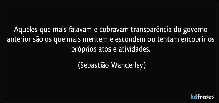 Aqueles que mais falavam e cobravam transparência do governo anterior são os que mais mentem e escondem ou tentam encobrir os próprios atos e atividades. (Sebastião Wanderley)