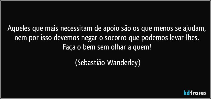 Aqueles que mais necessitam de apoio são os que menos se ajudam, nem por isso devemos negar o socorro que podemos levar-lhes. 
Faça o bem sem olhar a quem! (Sebastião Wanderley)