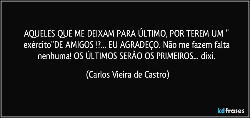 AQUELES QUE ME DEIXAM PARA ÚLTIMO, POR TEREM UM " exército"DE AMIGOS !?... EU AGRADEÇO. Não me fazem falta nenhuma! OS ÚLTIMOS SERÃO OS PRIMEIROS... dixi. (Carlos Vieira de Castro)