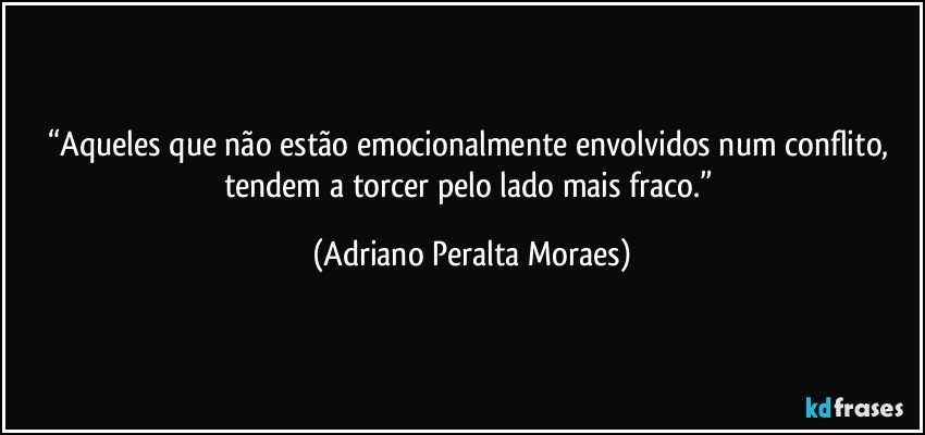 “Aqueles que não estão emocionalmente envolvidos num conflito, tendem a torcer pelo lado mais fraco.” (Adriano Peralta Moraes)