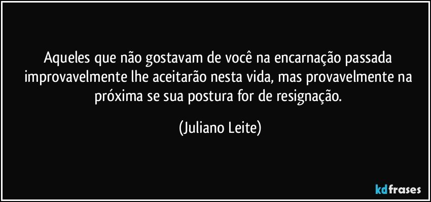 Aqueles que não gostavam de você na encarnação passada improvavelmente lhe aceitarão nesta vida, mas provavelmente na próxima se sua postura for de resignação. (Juliano Leite)