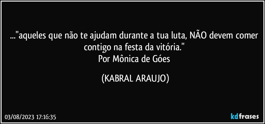 ..."aqueles que não te ajudam durante a tua luta, NÃO devem comer contigo na festa da vitória." 
Por Mônica de Góes (KABRAL ARAUJO)