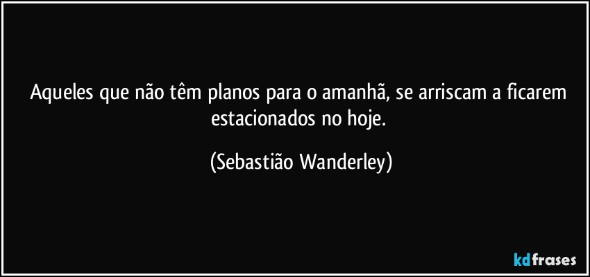 Aqueles que não têm planos para o amanhã, se arriscam a ficarem estacionados no hoje. (Sebastião Wanderley)