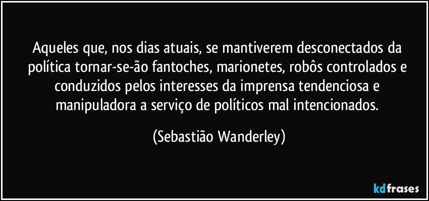 Aqueles que, nos dias atuais, se mantiverem desconectados da política tornar-se-ão fantoches, marionetes, robôs controlados e conduzidos pelos interesses da imprensa tendenciosa e manipuladora a serviço de políticos mal intencionados. (Sebastião Wanderley)