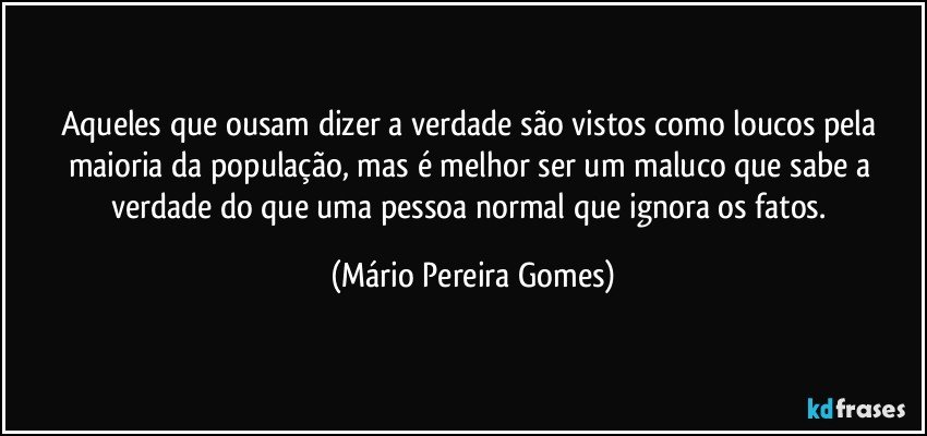 Aqueles que ousam dizer a verdade são vistos como loucos pela maioria da população, mas é melhor ser um maluco que sabe a verdade do que uma pessoa normal que ignora os fatos. (Mário Pereira Gomes)