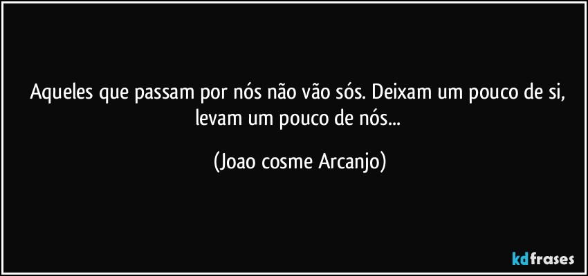 Aqueles que passam por nós não vão sós. Deixam um pouco de si, levam um pouco de nós... (Joao cosme Arcanjo)