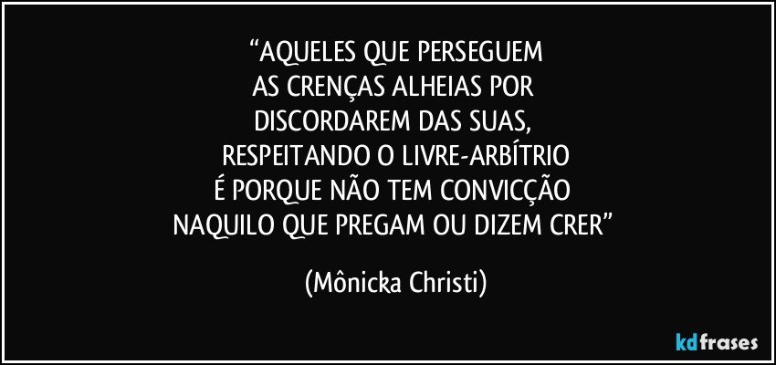 “AQUELES QUE PERSEGUEM
AS CRENÇAS ALHEIAS POR 
DISCORDAREM DAS SUAS, 
RESPEITANDO O LIVRE-ARBÍTRIO
É PORQUE NÃO TEM CONVICÇÃO 
NAQUILO QUE PREGAM OU DIZEM CRER” (Mônicka Christi)