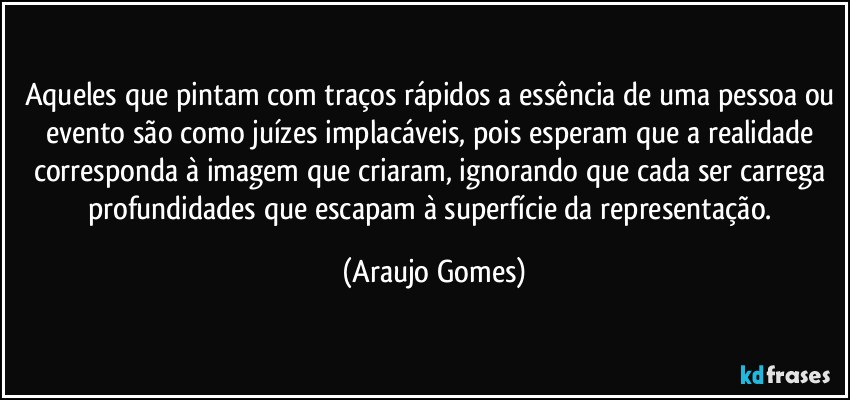 Aqueles que pintam com traços rápidos a essência de uma pessoa ou evento são como juízes implacáveis, pois esperam que a realidade corresponda à imagem que criaram, ignorando que cada ser carrega profundidades que escapam à superfície da representação. (Araujo Gomes)