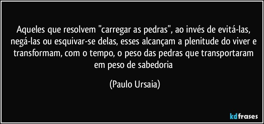 Aqueles que resolvem "carregar as pedras", ao invés de evitá-las, negá-las ou esquivar-se delas, esses alcançam a plenitude do viver e transformam, com o tempo, o peso das pedras que transportaram em peso de sabedoria (Paulo Ursaia)