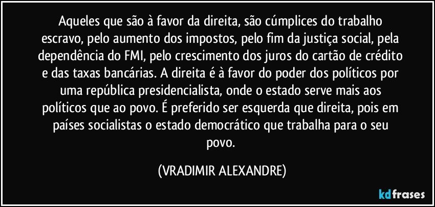 Aqueles que são à favor da direita, são cúmplices do trabalho escravo, pelo aumento dos impostos, pelo fim da justiça social, pela dependência do FMI, pelo crescimento dos juros do cartão de crédito e das taxas bancárias. A direita é à favor do poder dos políticos por uma república presidencialista, onde o estado serve mais aos políticos que ao povo. É preferido ser esquerda que direita, pois em países socialistas o estado democrático que trabalha para o seu povo. (VRADIMIR ALEXANDRE)