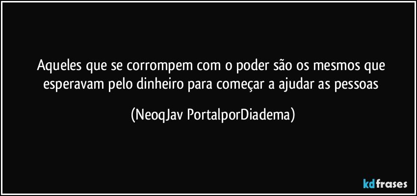 Aqueles que se corrompem com o poder são os mesmos que esperavam pelo dinheiro para começar a ajudar as pessoas (NeoqJav PortalporDiadema)