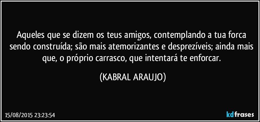 Aqueles que se dizem os teus amigos, contemplando a tua forca sendo construída; são mais atemorizantes e desprezíveis; ainda mais que, o próprio carrasco, que intentará te enforcar. (KABRAL ARAUJO)