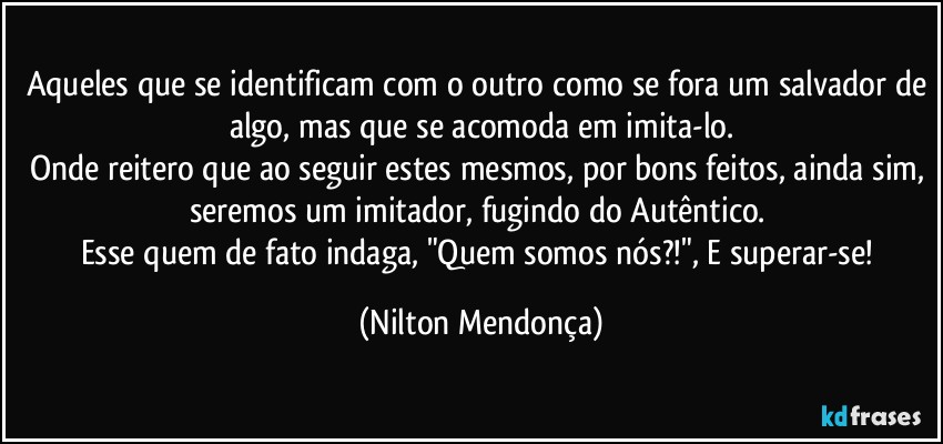 Aqueles que se identificam com o outro como se fora um salvador de algo, mas que se acomoda em imita-lo.
Onde reitero que ao seguir estes mesmos, por bons feitos, ainda sim, seremos um imitador, fugindo do Autêntico. 
Esse quem de fato indaga, "Quem somos nós?!", E superar-se! (Nilton Mendonça)