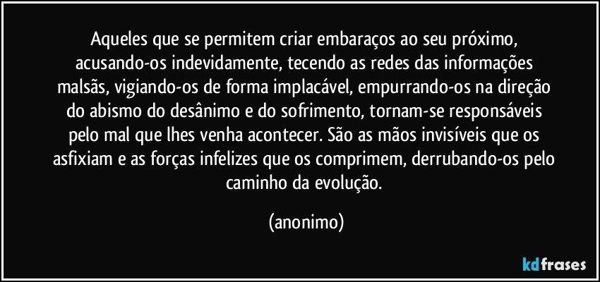 Aqueles que se permitem criar embaraços ao seu próximo, acusando-os indevidamente, tecendo as redes das informações malsãs, vigiando-os de forma implacável, empurrando-os na direção do abismo do desânimo e do sofrimento, tornam-se responsáveis pelo mal que lhes venha  acontecer. São as mãos invisíveis que os asfixiam e as forças infelizes que os comprimem, derrubando-os pelo caminho da evolução. (anonimo)