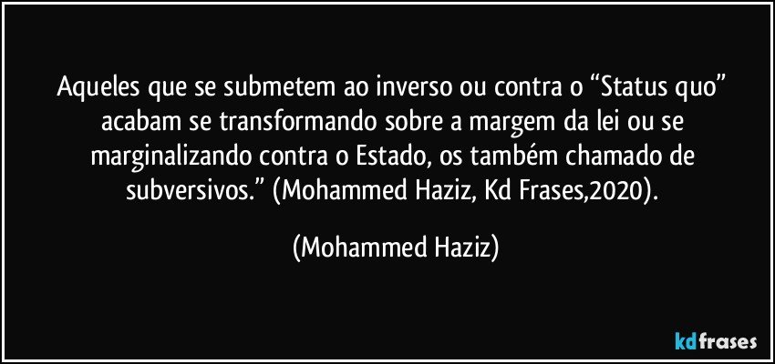 Aqueles que se submetem ao inverso ou contra o “Status quo” acabam se transformando sobre a margem da lei ou se marginalizando contra o Estado, os também chamado de subversivos.” (Mohammed Haziz, Kd Frases,2020). (Mohammed Haziz)