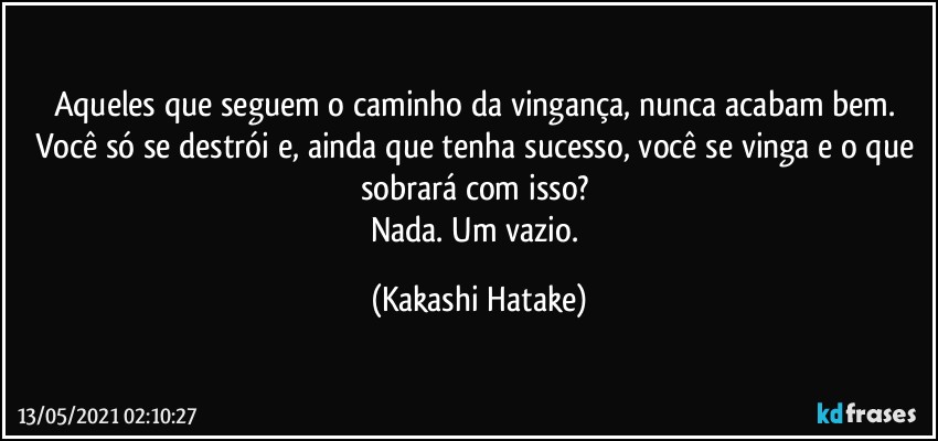 Aqueles que seguem o caminho da vingança, nunca acabam bem. 
Você só se destrói e, ainda que tenha sucesso, você se vinga e o que sobrará com isso? 
Nada. Um vazio. (Kakashi Hatake)