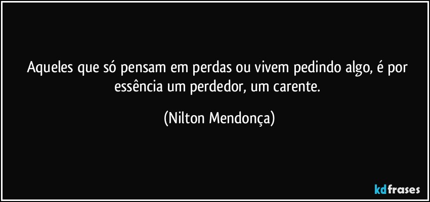 Aqueles que só pensam em perdas ou vivem pedindo algo, é por essência um perdedor, um carente. (Nilton Mendonça)