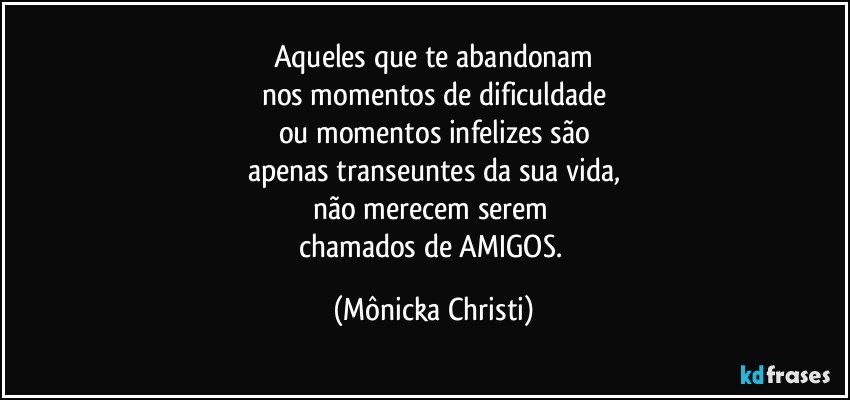 Aqueles que te abandonam
nos momentos de dificuldade
ou momentos infelizes são
apenas transeuntes da sua vida,
não merecem serem 
chamados de AMIGOS. (Mônicka Christi)