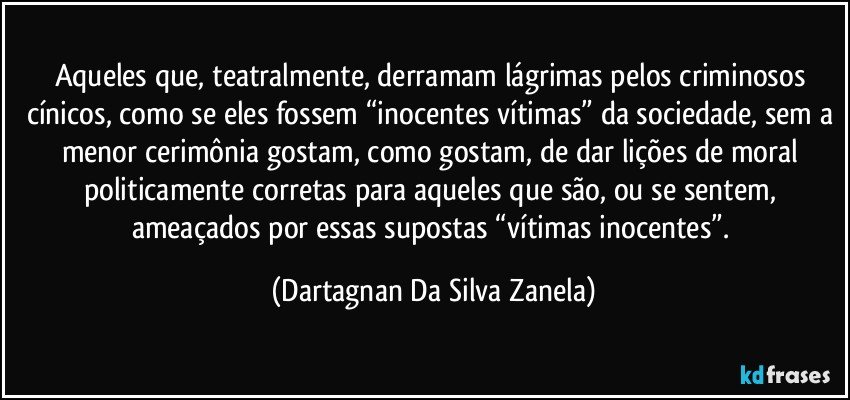 Aqueles que, teatralmente, derramam lágrimas pelos criminosos cínicos, como se eles fossem “inocentes vítimas” da sociedade, sem a menor cerimônia gostam, como gostam, de dar lições de moral politicamente corretas para aqueles que são, ou se sentem, ameaçados por essas supostas “vítimas inocentes”. (Dartagnan Da Silva Zanela)