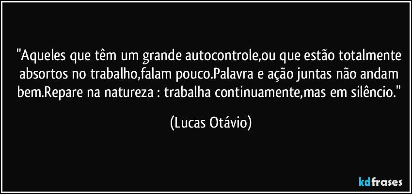"Aqueles que têm um grande autocontrole,ou que estão totalmente absortos no trabalho,falam pouco.Palavra e ação juntas não andam bem.Repare na natureza : trabalha continuamente,mas em silêncio." (Lucas Otávio)