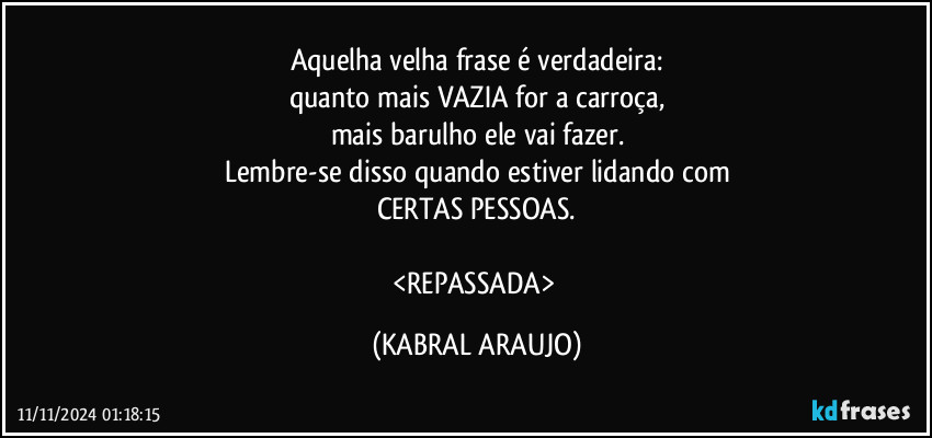 Aquelha velha frase é verdadeira:
quanto mais VAZIA for a carroça,
mais barulho ele vai fazer.
Lembre-se disso quando estiver  lidando com
CERTAS PESSOAS.

<REPASSADA> (KABRAL ARAUJO)