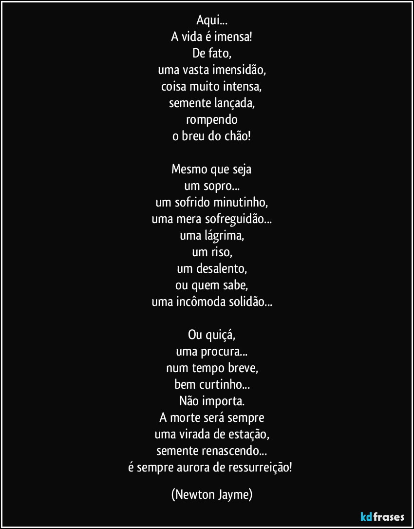 Aqui...
A vida é imensa!
De fato,
uma vasta imensidão,
coisa muito intensa,
semente lançada,
rompendo
o breu do chão!

Mesmo que seja
um sopro...
um sofrido minutinho,
uma mera sofreguidão...
uma lágrima,
um riso,
um desalento,
ou quem sabe,
uma incômoda solidão...

Ou quiçá,
uma procura...
num tempo breve,
bem curtinho...
Não importa.
A morte será sempre
uma virada de estação,
semente renascendo...
é sempre aurora de ressurreição! (Newton Jayme)