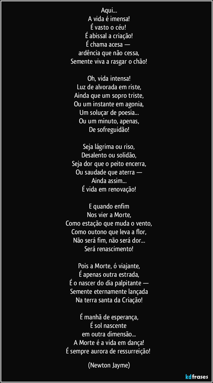 Aqui...
A vida é imensa!
É vasto o céu!
É abissal a criação!
É chama acesa —
ardência que não cessa,
Semente viva a rasgar o chão!
Oh, vida intensa!
Luz de alvorada em riste,
Ainda que um sopro triste,
Ou um instante em agonia,
Um soluçar de poesia...
Ou um minuto, apenas,
De sofreguidão!
Seja lágrima ou riso,
Desalento ou solidão,
Seja dor que o peito encerra,
Ou saudade que aterra —
Ainda assim...
É vida em renovação!
E quando enfim
Nos vier a Morte,
Como estação que muda o vento,
Como outono que leva a flor,
Não será fim, não será dor...
Será renascimento!
Pois a Morte, ó viajante,
É apenas outra estrada,
É o nascer do dia palpitante —
Semente eternamente lançada
Na terra santa da Criação!
É manhã de esperança,
É sol nascente
em outra dimensão...
A Morte é a vida em dança!
É sempre aurora de ressurreição! (Newton Jayme)