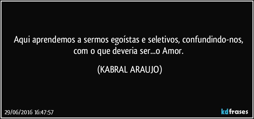 Aqui aprendemos a sermos egoístas e seletivos, confundindo-nos, com o que deveria ser...o Amor. (KABRAL ARAUJO)