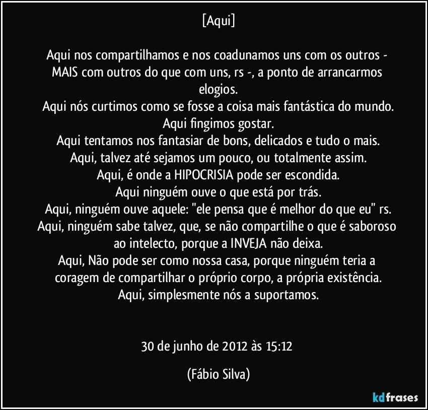 [Aqui]

Aqui nos compartilhamos e nos coadunamos uns com os outros - MAIS com outros do que com uns, rs -, a ponto de arrancarmos elogios.
Aqui nós curtimos como se fosse a coisa mais fantástica do mundo.
Aqui fingimos gostar.
Aqui tentamos nos fantasiar de bons, delicados e tudo o mais.
Aqui, talvez até sejamos um pouco, ou totalmente assim.
Aqui, é onde a HIPOCRISIA pode ser escondida.
Aqui ninguém ouve o que está por trás.
Aqui, ninguém ouve aquele: "ele pensa que é melhor do que eu" rs.
Aqui, ninguém sabe talvez, que, se não compartilhe o que é saboroso ao intelecto, porque a INVEJA não deixa.
Aqui, Não pode ser como nossa casa, porque ninguém teria a coragem de compartilhar o próprio corpo, a própria existência.
Aqui, simplesmente nós a suportamos.


30 de junho de 2012 às 15:12 (Fábio Silva)