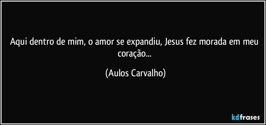 Aqui dentro de mim, o amor se expandiu, Jesus fez morada em meu coração... (Aulos Carvalho)