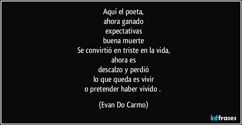 Aquí el poeta,
ahora ganado
expectativas
buena muerte
Se convirtió en triste en la vida,
ahora es
descalzo y perdió
lo que queda es vivir
o pretender haber vivido . (Evan Do Carmo)