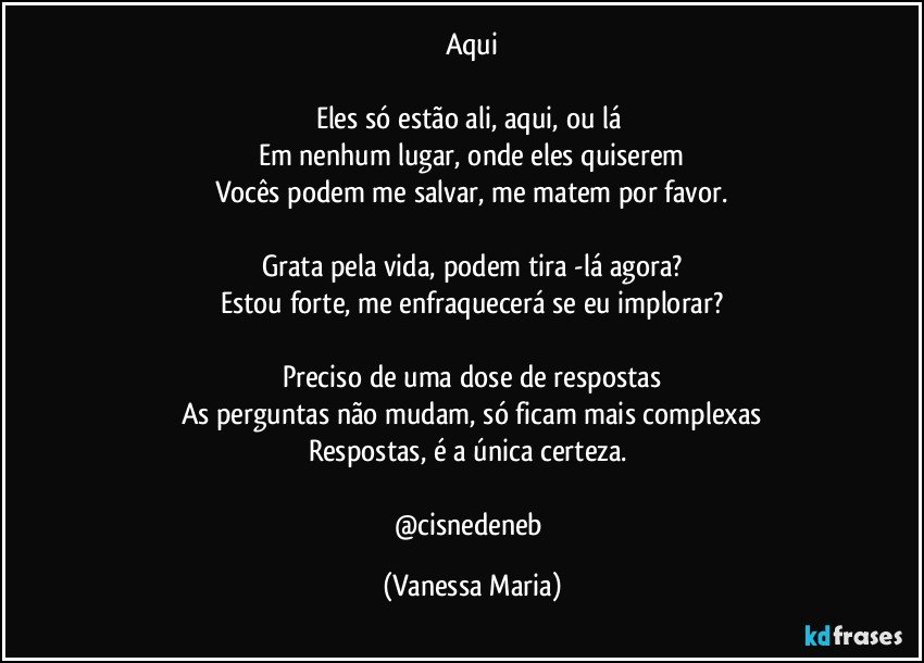 Aqui

Eles só estão ali, aqui, ou lá 
Em nenhum lugar, onde eles quiserem
Vocês podem me salvar, me matem por favor.

Grata pela vida, podem tira -lá agora?
Estou forte, me enfraquecerá se eu implorar?

Preciso de uma dose de respostas
As perguntas  não mudam, só ficam mais complexas
Respostas, é a única certeza. 

@cisnedeneb (Vanessa Maria)