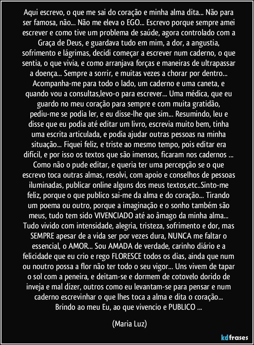 Aqui escrevo, o que me sai do coração e minha alma dita... Não para ser famosa, não... Não me eleva o EGO... Escrevo porque sempre amei escrever e como tive um problema de saúde, agora controlado com a Graça de Deus, e guardava tudo em mim, a dor, a angustia, sofrimento e lágrimas, decidi começar a escrever num caderno, o que sentia, o que vivia, e como arranjava forças e maneiras de ultrapassar a doença... Sempre a sorrir, e muitas vezes a chorar por dentro...  Acompanha-me para todo o lado, um caderno e uma caneta, e quando vou a consultas,levo-o  para escrever... Uma médica, que eu guardo no meu coração para sempre e com muita gratidão, pediu-me se podia ler, e eu disse-lhe que sim... Resumindo, leu e disse que eu podia até editar um livro, escrevia muito bem, tinha uma escrita articulada, e podia ajudar outras pessoas na minha situação... Fiquei feliz, e triste ao mesmo tempo, pois editar era difícil, e por isso os textos que são imensos, ficaram nos cadernos ... Como não o pude editar, e queria ter uma percepção se o que escrevo toca outras almas, resolvi, com apoio e conselhos de pessoas iluminadas, publicar online alguns dos meus textos,etc..Sinto-me feliz, porque o que publico sai-me da alma e do coração... Tirando um poema ou outro, porque a imaginação e o sonho também são meus, tudo tem sido VIVENCIADO até ao âmago da minha alma... Tudo vivido com intensidade, alegria, tristeza, sofrimento e dor, mas SEMPRE apesar de a vida ser por vezes dura, NUNCA me faltar o essencial, o AMOR... Sou AMADA de verdade, carinho diário e a felicidade que eu crio e rego FLORESCE todos os dias, ainda que num ou noutro possa a flor não ter todo o seu vigor... Uns vivem de tapar o sol com a peneira,  e deitam-se e dormem de cotovelo dorido de inveja e mal dizer, outros como eu levantam-se para pensar e num caderno escrevinhar o que lhes toca a alma e dita o coração... 
Brindo ao meu Eu, ao que vivencio e PUBLICO ... (Maria Luz)