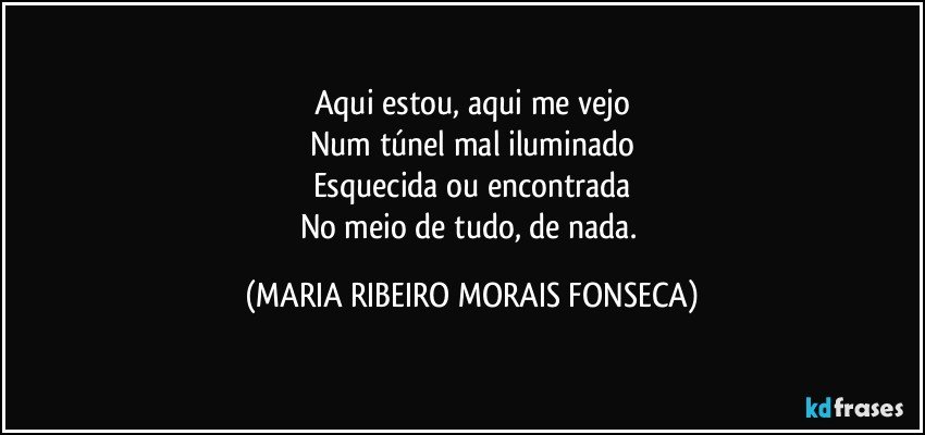 Aqui estou, aqui me vejo
Num túnel mal iluminado
Esquecida ou encontrada
No meio de tudo, de nada. (MARIA RIBEIRO MORAIS FONSECA)